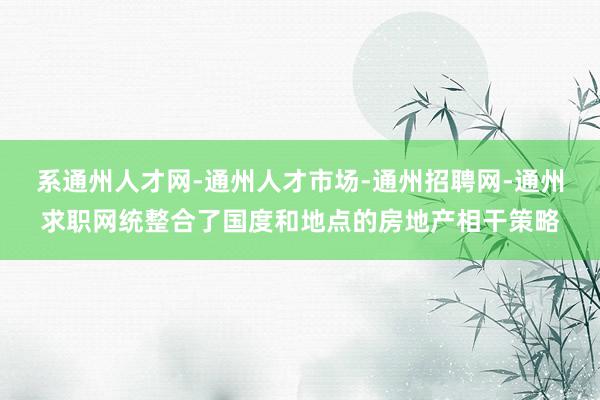 系通州人才网-通州人才市场-通州招聘网-通州求职网统整合了国度和地点的房地产相干策略