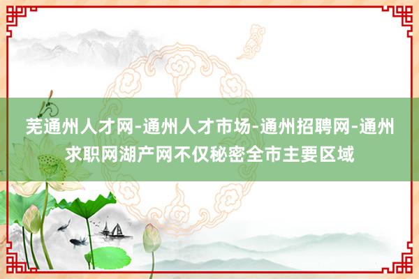 芜通州人才网-通州人才市场-通州招聘网-通州求职网湖产网不仅秘密全市主要区域