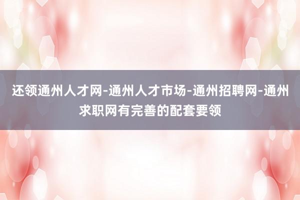 还领通州人才网-通州人才市场-通州招聘网-通州求职网有完善的配套要领